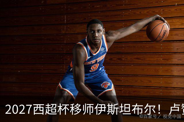 2027西超杯移师伊斯坦布尔！卢赞：西超杯潜在受众超过一亿人